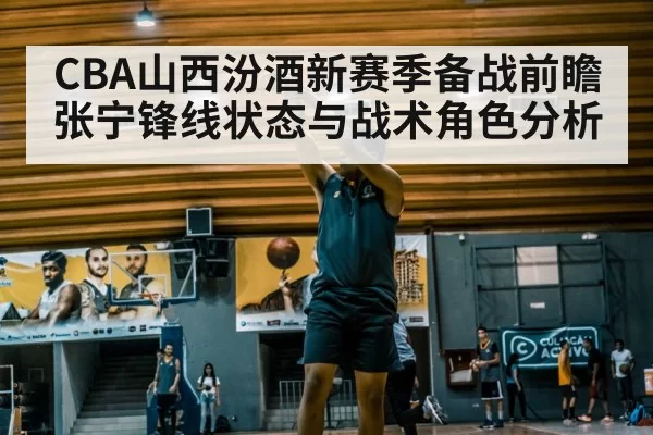 CBA山西汾酒新赛季备战前瞻 张宁锋线状态与战术角色分析