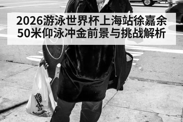 2026游泳世界杯上海站徐嘉余50米仰泳冲金前景与挑战解析